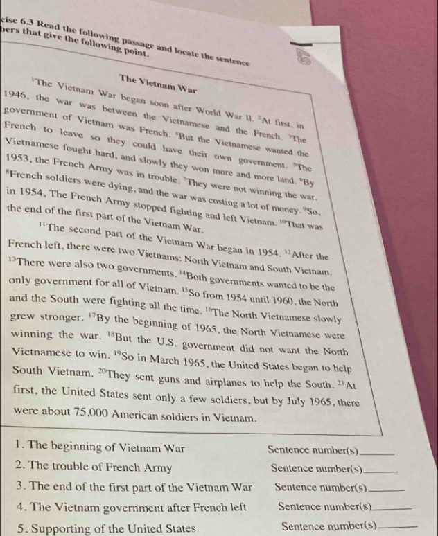 cise 6.3 Read the following passage and locate the sentence 
bers that give the following point. 
The Vietnam War 
The Vietnam War began soon after World War 11^2AI first, in 
1946, the war was between the Vietnamese and the French. The 
government of Vietnam was French. *But the Vietnamese wanted the 
French to leave so they could have their own government. "The 
Victnamese fought hard, and slowly they won more and more land. "By 
1953, the French Army was in trouble. 'They were not winning the war 
French soldiers were dying, and the war was costing a lot of money. "So, 
in 1954, The French Army stopped fighting and left Vietnam. ''That was 
the end of the first part of the Vietnam War. 
''The second part of the Vietnam War began in 1954. ''After the 
French left, there were two Vietnams: North Vietnam and South Vietnam. 
There were also two governments. 14 Both governments wanted to be the 
only government for all of Vietnam. 15 So from 1954 until 1960, the North 
and the South were fighting all the time. 'The North Vietnamese slowly 
grew stronger. ^17B by the beginning of 1965, the North Vietnamese were 
winning the war. 18 But the U.S. government did not want the North 
Vietnamese to win. 19 So in March 1965, the United States began to help 
South Vietnam. 20° They sent guns and airplanes to help the South. 21 At 
first, the United States sent only a few soldiers, but by July 1965, there 
were about 75,000 American soldiers in Vietnam. 
1. The beginning of Vietnam War Sentence number(s)_ 
2. The trouble of French Army Sentence number(s)_ 
3. The end of the first part of the Vietnam War Sentence number(s)_ 
4. The Vietnam government after French left Sentence number(s)_ 
5. Supporting of the United States Sentence number(s)_