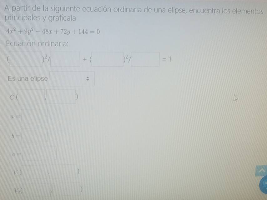 A partir de la siguiente ecuación ordinaria de una elipse, encuentra los elementos 
principales y grafícala
4x^2+9y^2-48x+72y+144=0
Ecuación ordinaria:
(□ )^2/□ +(□ )^2/□ =1
Es una elipse □
C(□ ,□ )
a=□
b=□
c=□
V_1()
V_2(□ ,□ )