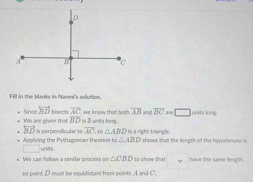 Fill in the blanks in Naomi's solution. 
Since overleftrightarrow BD bisects overline AC , we know that both overline AB and overline BC are units long. 
We are given that overline BD is 3 units long.
overleftrightarrow BD is perpendicular to overline AC so △ ABD is a right triangle. 
Applying the Pythagorean theorem to △ ABD shows that the length of the hypotenuse is 
units. 
We can follow a similar process on △ CBD to show that have the same length, 
so point D must be equidistant from points A and C.