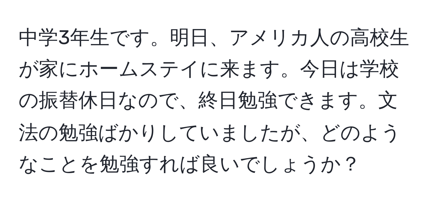 中学3年生です。明日、アメリカ人の高校生が家にホームステイに来ます。今日は学校の振替休日なので、終日勉強できます。文法の勉強ばかりしていましたが、どのようなことを勉強すれば良いでしょうか？