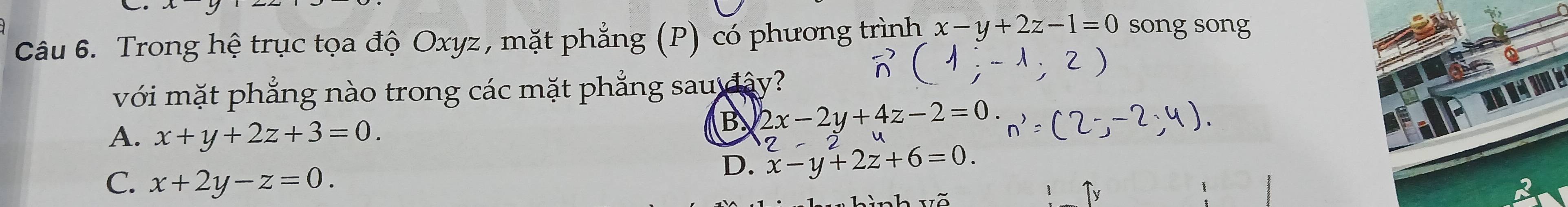 Trong hệ trục tọa độ Oxyz, mặt phẳng (P) có phương trình x-y+2z-1=0 song song
với mặt phẳng nào trong các mặt phẳng sau đây?
A. x+y+2z+3=0.
B 2x-2y+4z-2=0.
C. x+2y-z=0.
D. x-y+2z+6=0. 2-