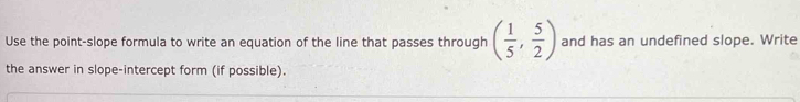 Use the point-slope formula to write an equation of the line that passes through ( 1/5 , 5/2 ) and has an undefined slope. Write 
the answer in slope-intercept form (if possible).