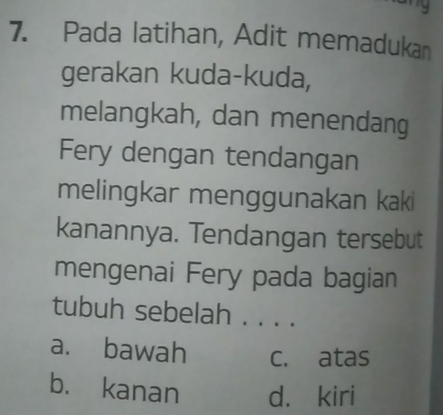 Pada latihan, Adit memadukan
gerakan kuda-kuda,
melangkah, dan menendang
Fery dengan tendangan
melingkar menggunakan kaki
kanannya. Tendangan tersebut
mengenai Fery pada bagian
tubuh sebelah . . . .
a. bawah
c. atas
b. kanan
d. kiri