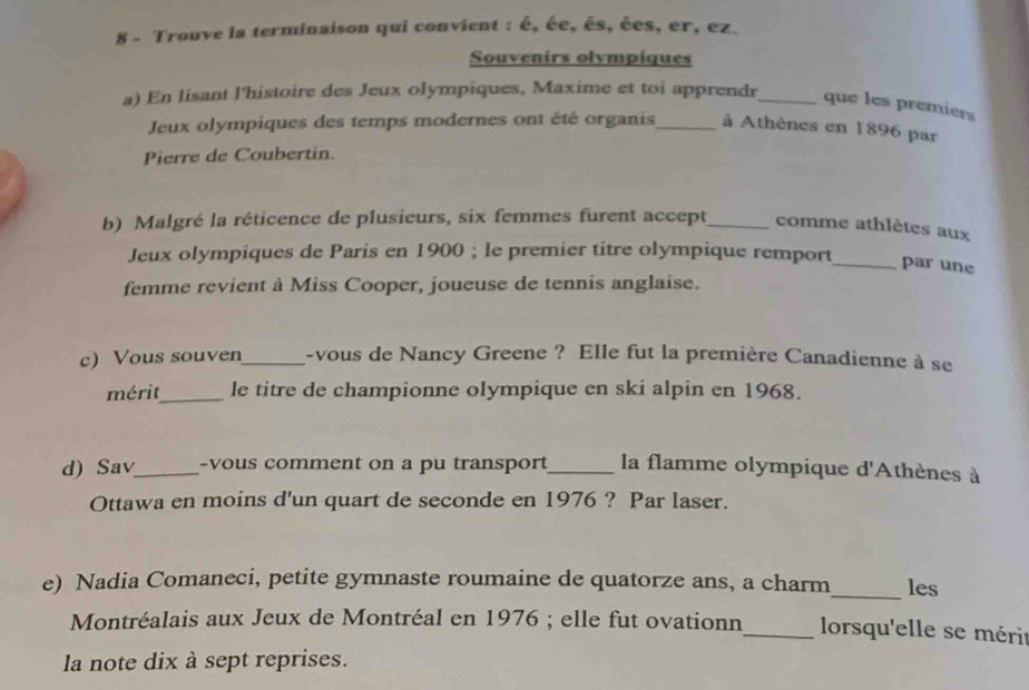 Trouve la terminaison qui convient : é, ée, és, ées, er, ez. 
Souvenirs olympiques 
a) En lisant l'histoire des Jeux olympiques, Maxime et toi apprendr_ que les premiers 
Jeux olympiques des temps modernes ont été organis_ à Athènes en 1896 par 
Pierre de Coubertin. 
b) Malgré la réticence de plusieurs, six femmes furent accept_ comme athlètes aux 
Jeux olympiques de Paris en 1900; le premier titre olympique remport_ par une 
femme revient à Miss Cooper, joueuse de tennis anglaise. 
c) Vous souven_ -vous de Nancy Greene ? Elle fut la première Canadienne à se 
mérit_ le titre de championne olympique en ski alpin en 1968. 
d) Sav_ -vous comment on a pu transport_ la flamme olympique d'Athènes à 
Ottawa en moins d'un quart de seconde en 1976 ? Par laser. 
e) Nadia Comaneci, petite gymnaste roumaine de quatorze ans, a charm_ les 
Montréalais aux Jeux de Montréal en 1976; elle fut ovationn_ lorsqu'elle se mérit 
la note dix à sept reprises.