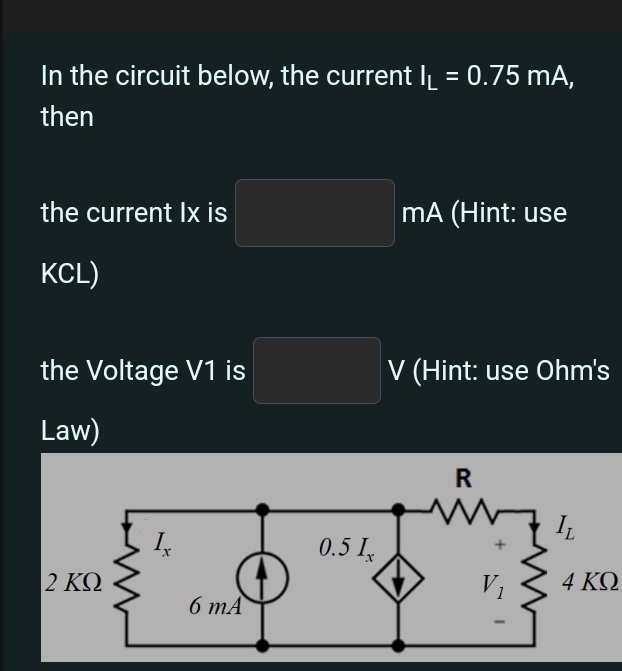 In the circuit below, the current I_L=0.75mA,
then
the current Ix is mA (Hint: use
KCL)
the Voltage V1 is □ V (Hint: use Ohm's
Law)
4 KΩ