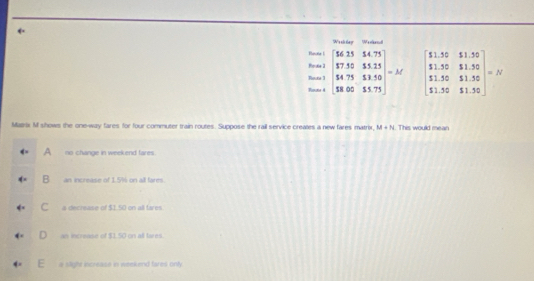 Weiler Weld
Rean beginarrayr 1 3encloselongdiv 5,756.7535 307554.755* 32.50 hline 58.00 _ 503endarray =AC
=frac n+ beginbmatrix 51.52&51.5 51.50&81.300 51.50&51.50 1.90$11.50&endbmatrix =N
Mairix M shows the one-way fares for four commuter train routes. Suppose the rail service creates a new fares matrix, M+N 1. This would mean
A no change in weekend fares.
B an increase of 1.5% on all fares.
C a decrease of $1.50 on all fares.
D an increase of $1.50 on all tares.
a slight increase in weekend fares only