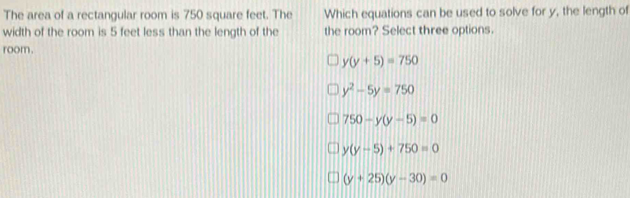 The area of a rectangular room is 750 square feet. The Which equations can be used to solve for y, the length of
width of the room is 5 feet less than the length of the the room? Select three options.
room.
y(y+5)=750
y^2-5y=750
750-y(y-5)=0
y(y-5)+750=0
(y+25)(y-30)=0