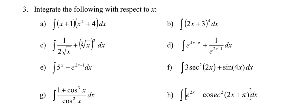 Integrate the following with respect to x : 
a) ∈t (x+1)(x^2+4)dx ∈t (2x+3)^4dx
b) 
c) ∈t  1/2sqrt(x) +(sqrt[3](x))^2dx ∈t e^(4x-π)+ 1/e^(2x-1) dx
d) 
e) ∈t 5^x-e^(2x-1)dx ∈t 3sec^2(2x)+sin (4x)dx
f) 
g) ∈t  (1+cos^3x)/cos^2x dx
h) ∈t [e^(2x)-cos ec^2(2x+π )]dx