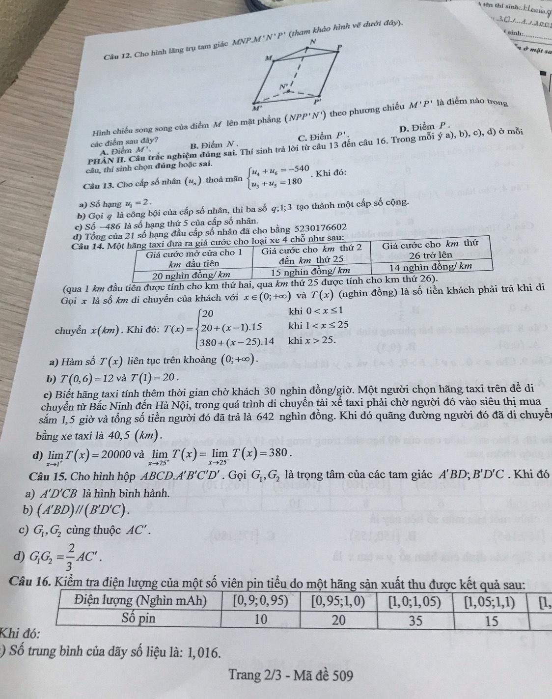 A tên thí sinh:
_
θsinh:_
Câu 12. Cho hình lăng trụ tam giác  (tham khảo hình vẽ dưới day).
_
ở mặt sa
Hình chiếu song song của điểm M lên mặt phẳng (NPP'N') theo phương chiếu M'P' là điểm nào trong
C. Điểm
A. Điểm M' P'. D. Điểm P .
các điểm sau đây? B. Điểm N .
PHÀN II. Câu trắc nghiệm đúng sai. Thí sinh trả lời từ câu 13 đến câu 16. Trong mỗi ; (ya),b), c), d) ở mỗi
câu, thí sinh chọn đúng hoặc sai.
Câu 13. Cho cấp số nhân (u_n) beginarrayl u_4+u_6=-540 u_3+u_5=180endarray.. Khi đó:
a) Số hạng u_1=2.
b) Gọi q là công bội của cấp số nhân, thì ba số q;1;3 tạo thành một cấp số cộng.
c) Số −486 là số hạng thứ 5 của cấp số nhân.
d) Tổnsố hạng đầu cấp số nhân đã cho bằng 5230176602
Câu 14
(qua 1 km đầu tiên được tính cho km thứ hai, qua km thứ 2
Gọi x là số km di chuyển của khách với x∈ (0;+∈fty ) và T(x) (nghìn đồng) là số tiền khách phải trả khi di
khi 0
khi 1
chuyển x(km). Khi đó: T(x)=beginarrayl 20 20+(x-1).15 380+(x-25).14endarray. khi x>25.
a) Hàm số T(x) liên tục trên khoảng (0;+∈fty ).
b) T(0,6)=12 và T(1)=20.
c) Biết hãng taxi tính thêm thời gian chờ khách 30 nghìn đồng/giờ. Một người chọn hãng taxi trên để di
chuyển từ Bắc Ninh đến Hà Nội, trong quá trình di chuyển tài xế taxi phải chờ người đó vào siêu thị mua
săm 1,5 giờ và tổng số tiền người đó đã trả là 642 nghìn đồng. Khi đó quãng đường người đó đã di chuyền
bằng xe taxi là 40,5 (km).
d) limlimits _xto 1^+T(x)=20000 và limlimits _xto 25^+T(x)=limlimits _xto 25^-T(x)=380.
Câu 15. Cho hình hộp ABCD.. A'B'C'D'. Gọi G_1,G_2 là trọng tâm của các tam giác A'BD;B'D'C. Khi đó
a) A'D'CB là hình bình hành.
b) (A'BD)//(B'D'C).
c) G_1,G_2 cùng thuộc AC'.
d) G_1G_2= 2/3 AC'.
Câu 16. Kiểm tra điện lượng của một số viên pin tiểu do một hãng sản xuất thu đ
,
Kh
() Số trung bình của dãy số liệu là: 1,016.
Trang 2/3 - Mã đề 509