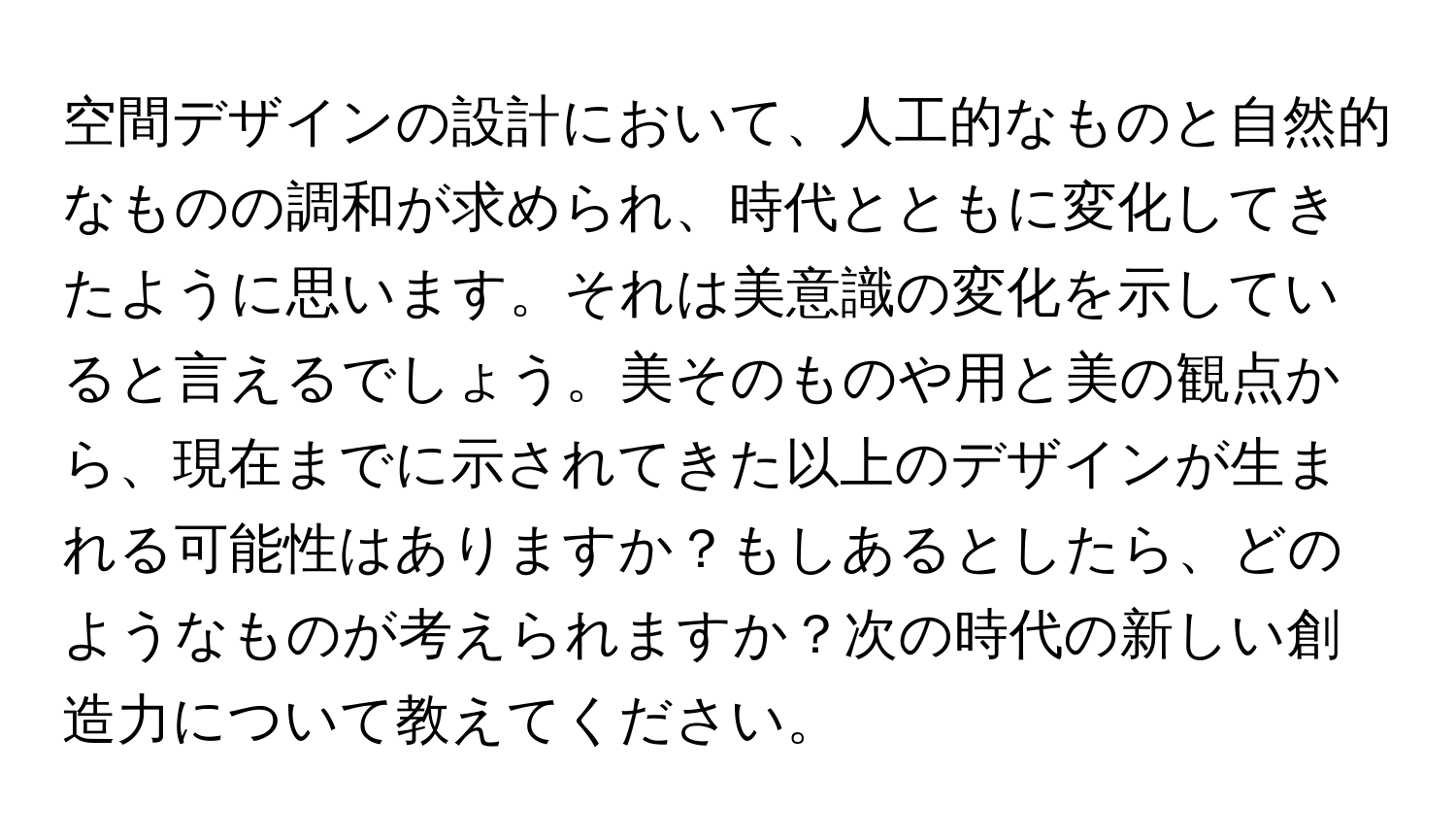 空間デザインの設計において、人工的なものと自然的なものの調和が求められ、時代とともに変化してきたように思います。それは美意識の変化を示していると言えるでしょう。美そのものや用と美の観点から、現在までに示されてきた以上のデザインが生まれる可能性はありますか？もしあるとしたら、どのようなものが考えられますか？次の時代の新しい創造力について教えてください。