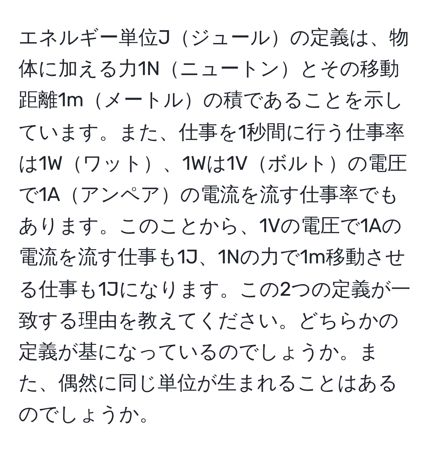 エネルギー単位Jジュールの定義は、物体に加える力1Nニュートンとその移動距離1mメートルの積であることを示しています。また、仕事を1秒間に行う仕事率は1Wワット、1Wは1Vボルトの電圧で1Aアンペアの電流を流す仕事率でもあります。このことから、1Vの電圧で1Aの電流を流す仕事も1J、1Nの力で1m移動させる仕事も1Jになります。この2つの定義が一致する理由を教えてください。どちらかの定義が基になっているのでしょうか。また、偶然に同じ単位が生まれることはあるのでしょうか。