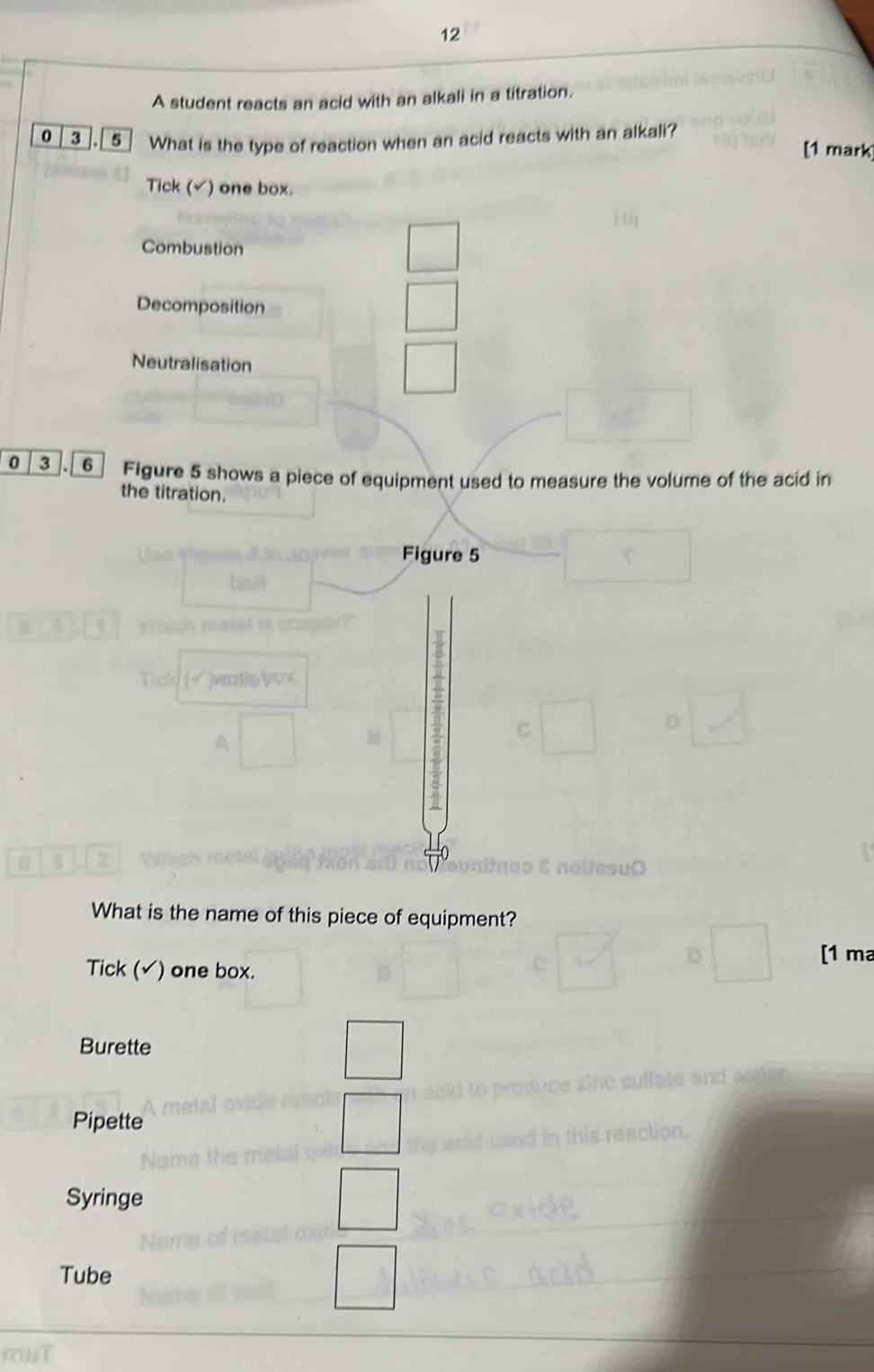 A student reacts an acid with an alkali in a titration.
0 | 3 ].[ 5 ] What is the type of reaction when an acid reacts with an alkali?
[1 mark
Tick (√) one box.
Combustion
Decomposition
Neutralisation
0 3 6 Figure 5 shows a piece of equipment used to measure the volume of the acid in
the titration.
Figure 5
B 3 2
0
What is the name of this piece of equipment?
Tick (√) one box. [1 ma
Burette
Pipette
Syringe
Tube