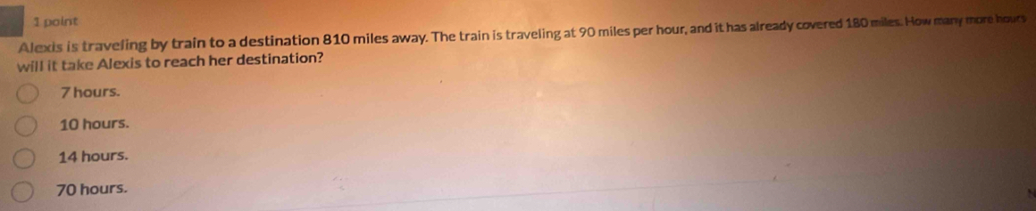 Alexis is traveling by train to a destination 810 miles away. The train is traveling at 90 miles per hour, and it has already covered 180 miles. How many more hours
will it take Alexis to reach her destination?
7 hours.
10 hours.
14 hours.
70 hours.