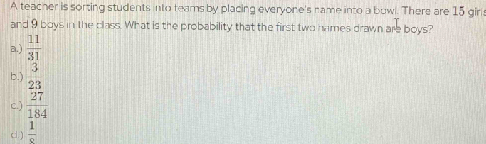 A teacher is sorting students into teams by placing everyone's name into a bowl. There are 15 girls
and 9 boys in the class. What is the probability that the first two names drawn are boys?
a.)  11/31 
b.)  3/23 
c.)  27/184 
d.)  1/8 