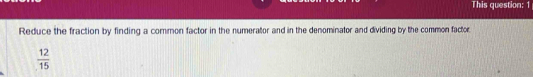 This question: 1 
Reduce the fraction by finding a common factor in the numerator and in the denominator and dividing by the common factor.
 12/15 