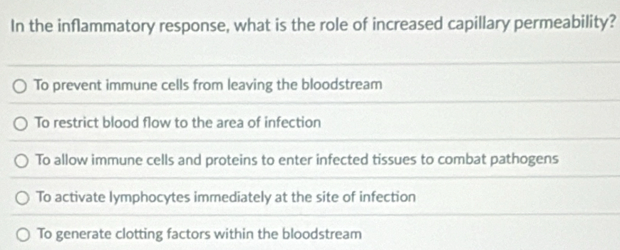 In the inflammatory response, what is the role of increased capillary permeability?
To prevent immune cells from leaving the bloodstream
To restrict blood flow to the area of infection
To allow immune cells and proteins to enter infected tissues to combat pathogens
To activate lymphocytes immediately at the site of infection
To generate clotting factors within the bloodstream