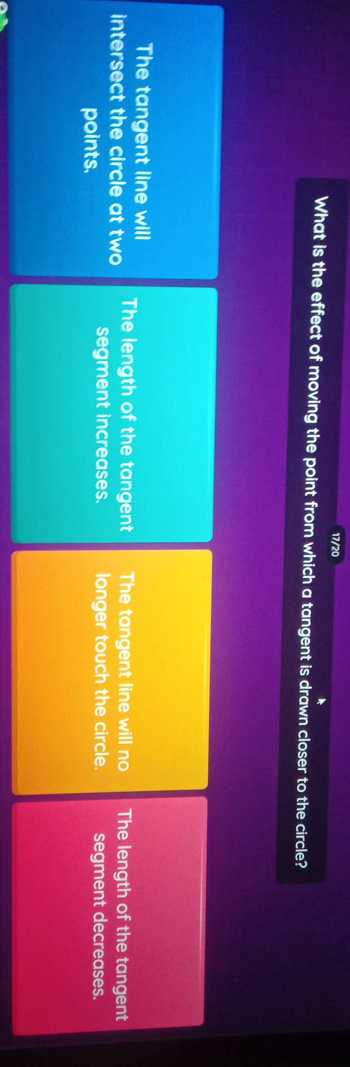 17/20
What is the effect of moving the point from which a tangent is drawn closer to the circle?
The tangent line will
intersect the circle at two The length of the tangent The tangent line will no The length of the tangent
points.
segment increases. longer touch the circle. segment decreases.