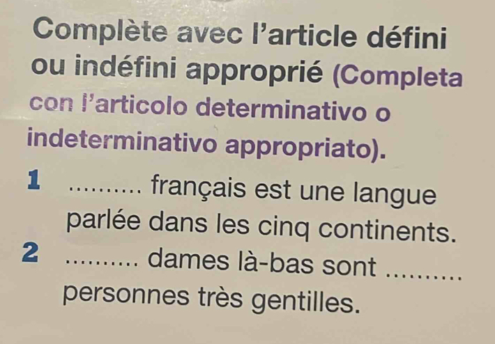 Complète avec l'article défini 
ou indéfini approprié (Completa 
con l'articolo determinativo o 
indeterminativo appropriato). 
_1 
français est une langue 
parlée dans les cinq continents. 
2 _dames là-bas sont . 
personnes très gentilles.