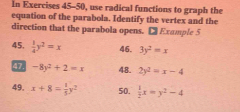 In Exercises 45-50, use radical functions to graph the 
equation of the parabola. Identify the vertex and the 
direction that the parabola opens. [ Example 5 
45.  1/4 y^2=x
46. 3y^2=x
47. -8y^2+2=x 48. 2y^2=x-4
49. x+8= 1/5 y^2 50.  1/2 x=y^2-4