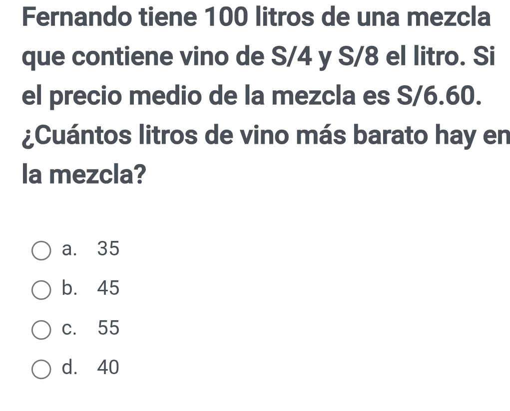 Fernando tiene 100 litros de una mezcla
que contiene vino de S/4 y S/8 el litro. Si
el precio medio de la mezcla es S/6.60.
¿Cuántos litros de vino más barato hay en
la mezcla?
a. 35
b. 45
c. 55
d. 40