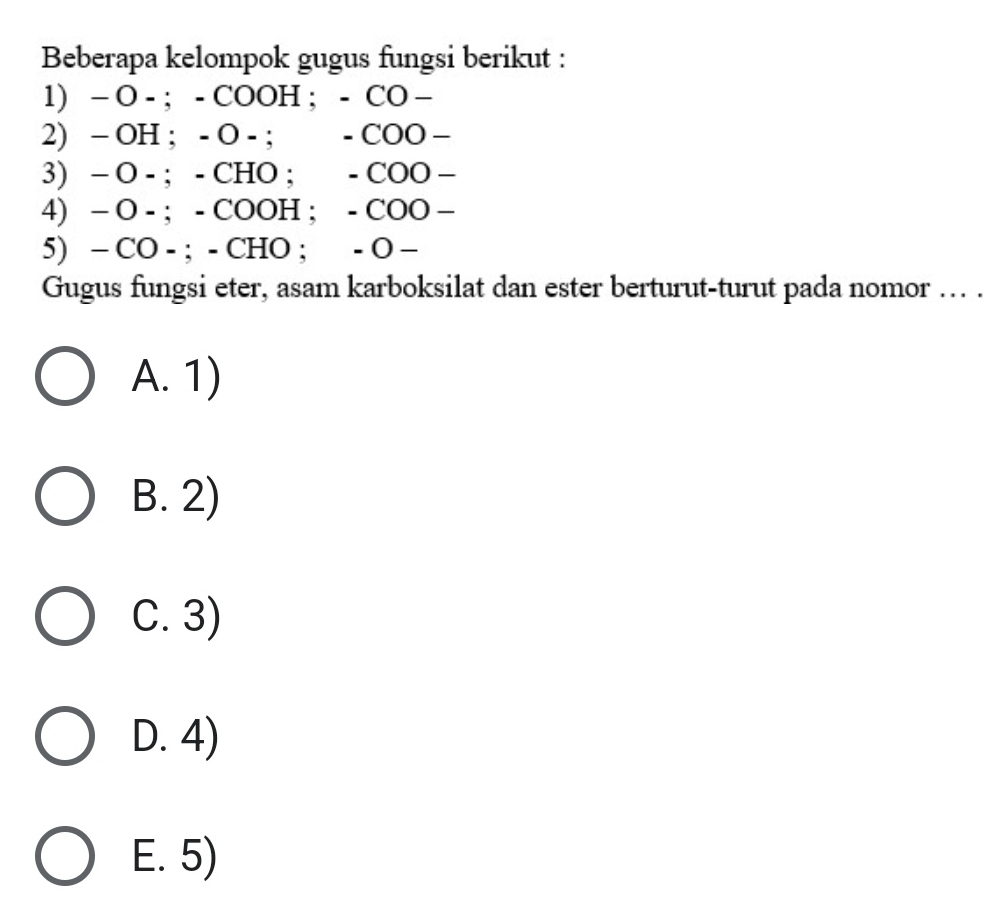 Beberapa kelompok gugus fungsi berikut :
1) - O - ; - COOH ; - CO -
2) - OH; - O - ; - COO -
3) - O - ; - CHO; - COO -
4) - O - ; - COOH ; - COO -
5) - CO - ; - CHO ; - O −
Gugus fungsi eter, asam karboksilat dan ester berturut-turut pada nomor ... .
A. 1)
B. 2)
C. 3)
D. 4)
E. 5)