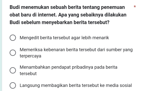 Budi menemukan sebuah berita tentang penemuan * *
obat baru di internet. Apa yang sebaiknya dilakukan
Budi sebelum menyebarkan berita tersebut?
Mengedit berita tersebut agar lebih menarik
Memeriksa kebenaran berita tersebut dari sumber yang
terpercaya
Menambahkan pendapat pribadinya pada berita
tersebut
Langsung membagikan berita tersebut ke media sosial