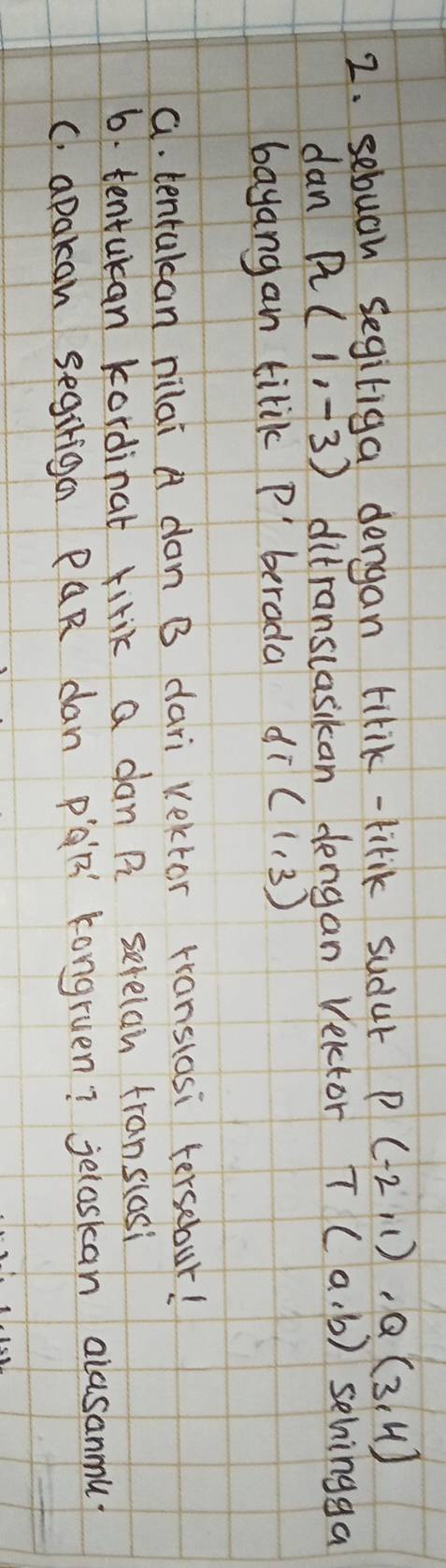 sebuah segiliga dengan tirik-lirik sudur P(-2,1), Q(3,4)
dan R(1,-3) ditranslasikan dengan velctor T(a,b) sehingga 
bayangan tilik P ' berada d T(1,3)
a. tenrakcan nilai A don B dari Vektor rranslosi tersebur! 
6. tentukan kordinat firik a dan R serelan franslasi 
C. apakan segiriga PQR dan paR' kongruen? jeloskan alusanmu.