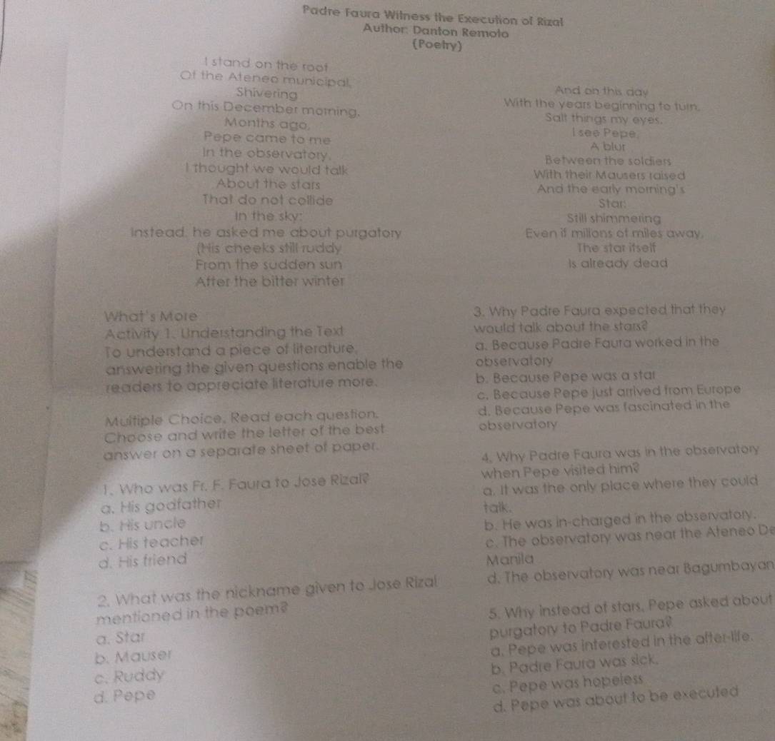 Padre Faura Witness the Execution of Rizal
Author: Danton Remoto
Poetry)
I stand on the roof
Of the Ateneo municipal And on this day
Shivering With the years beginning to turn.
On this December morning. Salt things my eyes.
Months ago, I see Pepe
Pepe came to me
A blur
In the observatory. Between the soldiers
I thought we would talk With their Mausers raised
About the stars And the early morning's
That do not collide Star:
In the sky: Still shimmering
instead, he asked me about purgatory Even if millons of miles away.
(His cheeks still ruddy The star itself
From the sudden sun Is already dead
After the bitter winter
What's More 3. Why Padre Faura expected that they
Activity 1. Understanding the Text would talk about the stars?
To understand a piece of literature, a. Because Padre Faura worked in the
answering the given questions enable the observatory
readers to appreciate literature more. b. Because Pepe was a star
c. Because Pepe just arrived from Europe
Multiple Choice, Read each question. d. Because Pepe was fascinated in the
Choose and write the letter of the best observatory
answer on a separate sheet of paper.
4. Why Padre Faura was in the observatory
1. Who was Fr. F. Faura to Jose Rizal? when Pepe visited him?
a. His godfather talk. a. It was the only place where they could
b. His uncle
c. His teacher b. He was in-charged in the observatory.
d. His friend Manila c. The observatory was near the Ateneo De
2. What was the nickname given to Jose Rizal d. The observatory was near Bagumbayan
mentioned in the poem?
5. Why instead of stars, Pepe asked about
a. Star
purgatory to Padre Faura?
b. Mauser
a. Pepe was interested in the after-life.
c. Ruddy
b. Padre Faura was sick.
d. Pepe
c. Pepe was hopeless
d. Pepe was about to be executed