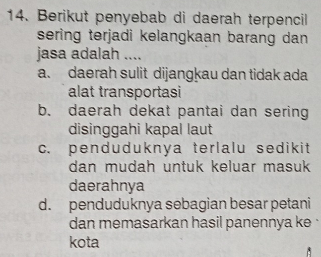 Berikut penyebab di daerah terpencil
sering terjadi kelangkaan barang dan .
jasa adalah ....
a. daerah sulit dijangkau dan tidak ada
alat transportasi
b. daerah dekat pantai dan sering
disinggahi kapal laut
c. penduduknya terlalu sedikit 
dan mudah untuk keluar masuk 
daerahnya
d. penduduknya sebagian besar petani
dan memasarkan hasil panennya ke .
kota