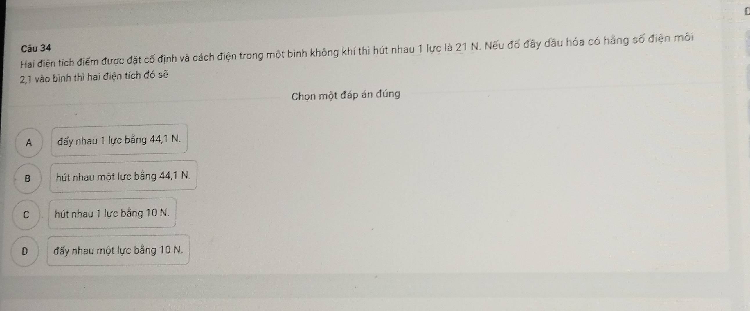 Hai điện tích điểm được đặt cố định và cách điện trong một bình không khí thì hút nhau 1 lực là 21 N. Nếu đố đầy dầu hóa có háng số điện mối
2, 1 vào bình thì hai điện tích đó sẽ
Chọn một đáp án đúng
A đấy nhau 1 lực bằng 44, 1 N.
B hút nhau một lực bằng 44, 1 N.
C hút nhau 1 lực bằng 10 N.
D đấy nhau một lực bằng 10 N.