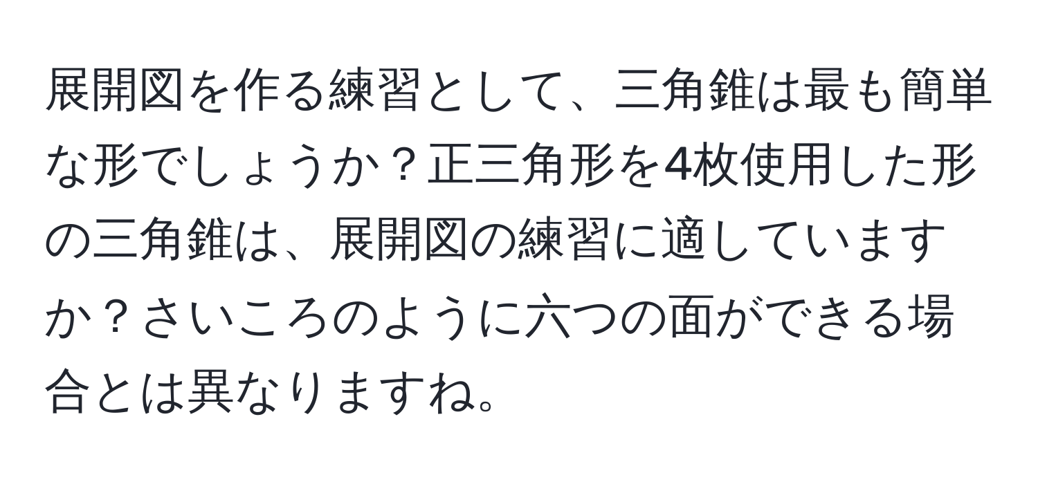 展開図を作る練習として、三角錐は最も簡単な形でしょうか？正三角形を4枚使用した形の三角錐は、展開図の練習に適していますか？さいころのように六つの面ができる場合とは異なりますね。