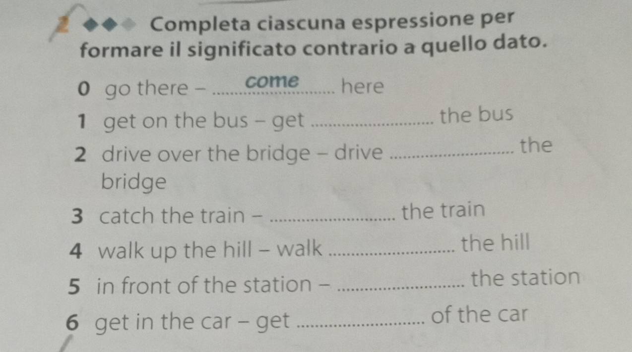 Completa ciascuna espressione per 
formare il significato contrario a quello dato. 
0 go there - .......come here 
1 get on the bus - get _the bus 
2 drive over the bridge - drive_ 
the 
bridge 
3 catch the train - _the train 
4 walk up the hill - walk _the hill 
5 in front of the station - _the station 
6 get in the car - get_ 
of the car