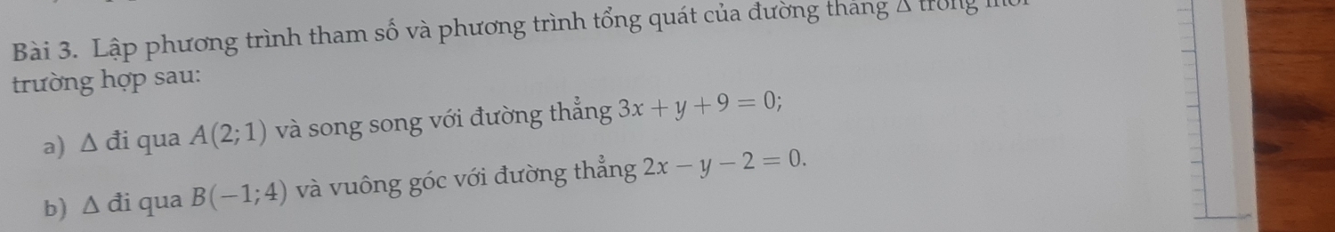 Lập phương trình tham số và phương trình tổng quát của đường tháng Á trong IIe 
trường hợp sau: 
a) △ di qua A(2;1) và song song với đường thẳng 3x+y+9=0; 
b) △ di qua B(-1;4) và vuông góc với đường thẳng 2x-y-2=0.