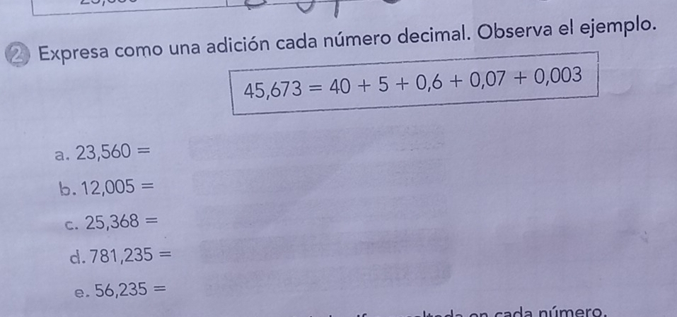 Expresa como una adición cada número decimal. Observa el ejemplo.
45,673=40+5+0,6+0,07+0,003
a. 23,560=
b. 12,005=
C. 25,368=
d. 781,235=
e. 56,235=
a número.