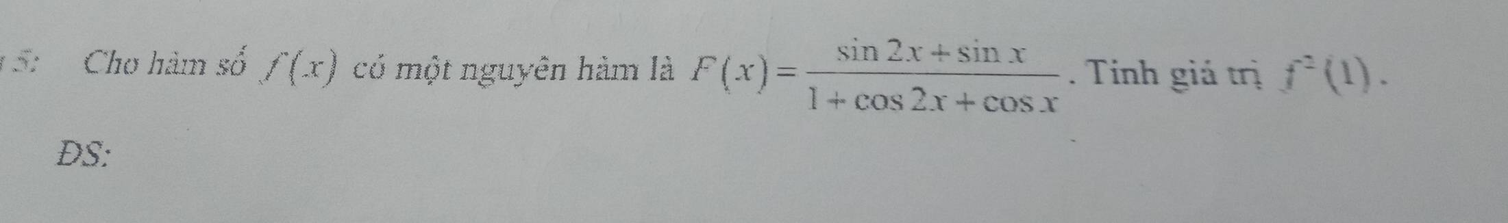 5: Cho hàm số f(x) có một nguyên hàm là F(x)= (sin 2x+sin x)/1+cos 2x+cos x . Tính giá trị f^2(1). 
DS: