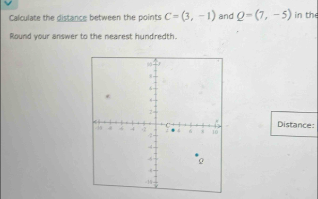 Calculate the distance between the points C=(3,-1) and Q=(7,-5) in the 
Round your answer to the nearest hundredth. 
Distance: