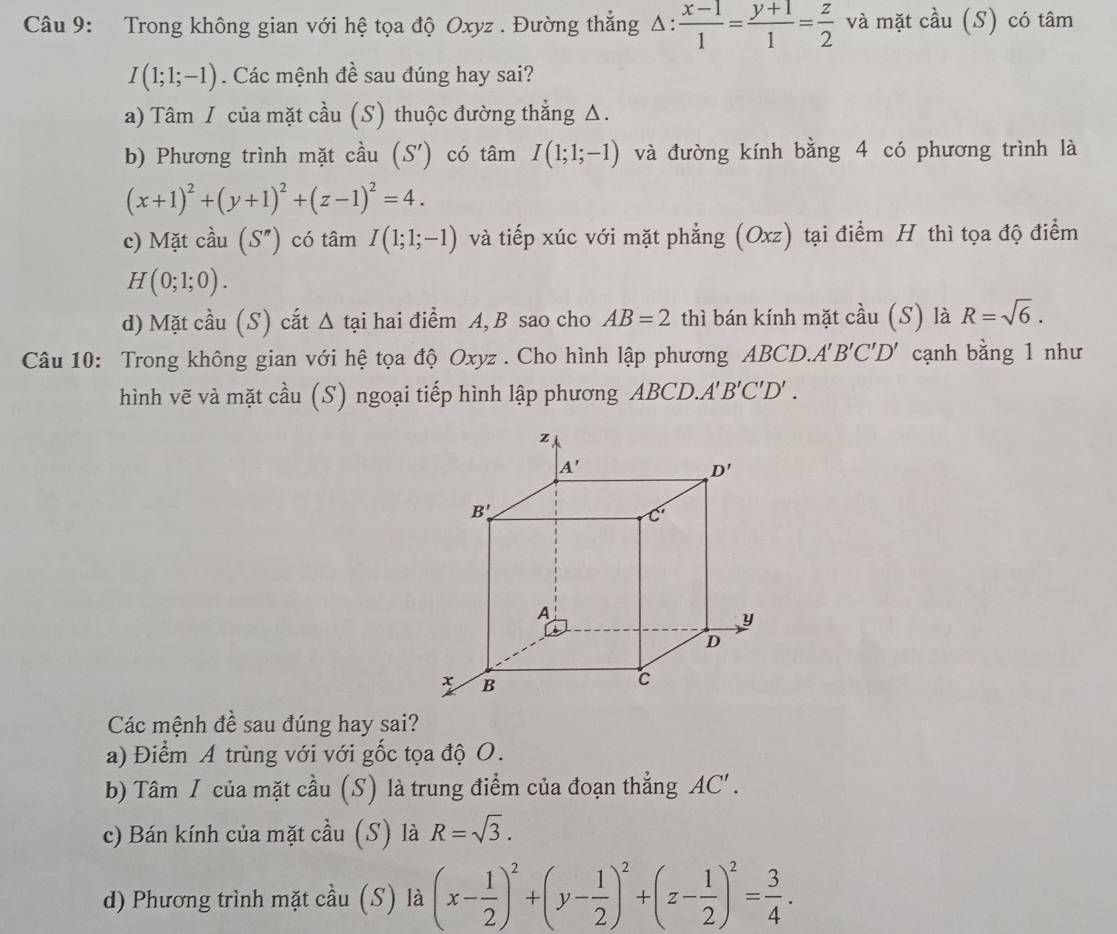 Trong không gian với hệ tọa độ Oxyz . Đường thẳng △ : (x-1)/1 = (y+1)/1 = z/2  và mặt cầu (S) có tâm
I(1;1;-1). Các mệnh đề sau đúng hay sai?
a) Tâm / của mặt cầu (S) thuộc đường thẳng Δ.
b) Phương trình mặt cầu (S') có tâm I(1;1;-1) và đường kính bằng 4 có phương trình là
(x+1)^2+(y+1)^2+(z-1)^2=4.
c) Mặt cầu (S'') có tâm I(1;1;-1) và tiếp xúc với mặt phẳng (Oxz) tại điểm H thì tọa độ điểm
H(0;1;0).
d) Mặt cầu (S) cắt Δ tại hai điểm A, B sao cho AB=2 thì bán kính mặt cầu (S) là R=sqrt(6).
Câu 10: Trong không gian với hệ tọa độ Oxyz . Cho hình lập phương ABCD. A'B'C'D' cạnh bằng 1 như
hình vẽ và mặt cầu (S) ngoại tiếp hình lập phương ABCD.A' B'C'D'.
Các mệnh đề sau đúng hay sai?
a) Điểm A trùng với với gốc tọa độ O.
b) Tâm / của mặt cầu (S) là trung điểm của đoạn thẳng AC'.
c) Bán kính của mặt cầu (S) là R=sqrt(3).
d) Phương trình mặt cầu (S) là (x- 1/2 )^2+(y- 1/2 )^2+(z- 1/2 )^2= 3/4 .