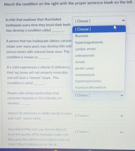 Match the condition on the right with the proper sentence blank on the left.
A child that swallows their fluoridated
toothpaste every time they brush their teeth [ Choose ]
may develop a condition called_ . [ Choose ]
fluorosis
A person that has inadequate dietary calcium
intake over many years may develop thin and hypermagnesemia
porous bones with reduced bone mass. This cardiac arrest
condition is known as _. osteoporosis
rickets
If a child experiences a vitamin D defciency. dental caries
their leg bones will not properly mineralize osteomalacia
and will have a "bowed" shape. This
condition is called_ . hypomagnesemia
hyperparathyroidism
People with kidney dysfunction that
consume magnesium rich antacids can [ Choose ]
develop _.
Vitamin D deficiency in adults results in weak
and "soft" bones called_ [ Choose ]
Your friend Mike tells you that he doesn't [ Choose ]
trust the quality of his municipal water and
thus gives his children only bottled water to
drink. Mike's children are at risk of