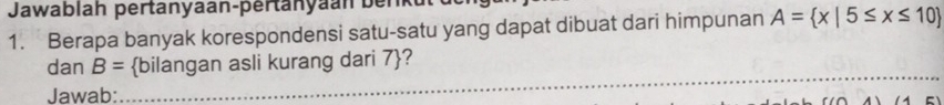 Jawablah pertanyaan-pertanyaan berkt 
1. Berapa banyak korespondensi satu-satu yang dapat dibuat dari himpunan A= x|5≤ x≤ 10
_ 
_ 
dan B= bilangan asli kurang dari 7 ? 
Jawab: