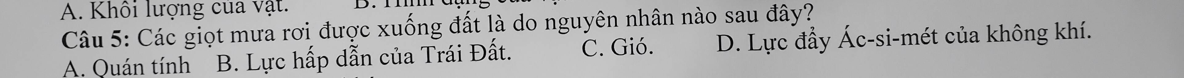 A. Khổi lượng của vật.
Câu 5: Các giọt mưa rơi được xuống đất là do nguyên nhân nào sau đây?
C. Gió.
A. Quán tính B. Lực hấp dẫn của Trái Đất. D. Lực đẩy Ác-si-mét của không khí.