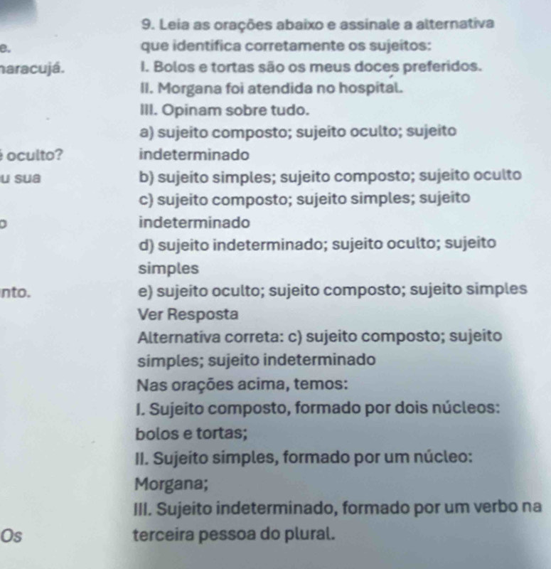 Leia as orações abaixo e assinale a alternativa
B. que identifica corretamente os sujeitos:
haracujá. I. Bolos e tortas são os meus doces preferidos.
II. Morgana foi atendida no hospital.
III. Opinam sobre tudo.
a) sujeito composto; sujeito oculto; sujeito
oculto? indeterminado
u sua b) sujeito simples; sujeito composto; sujeito oculto
c) sujeito composto; sujeito simples; sujeito
indeterminado
d) sujeito indeterminado; sujeito oculto; sujeito
simples
nto. e) sujeito oculto; sujeito composto; sujeito simples
Ver Resposta
Alternativa correta: c) sujeito composto; sujeito
simples; sujeito indeterminado
Nas orações acima, temos:
I. Sujeito composto, formado por dois núcleos:
bolos e tortas;
II. Sujeito simples, formado por um núcleo:
Morgana;
III. Sujeito indeterminado, formado por um verbo na
Os terceira pessoa do plural.