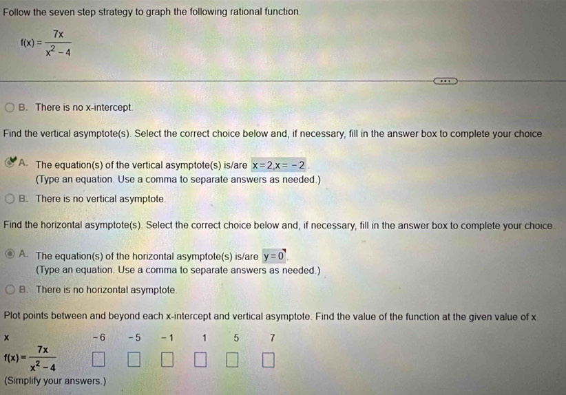 Follow the seven step strategy to graph the following rational function
f(x)= 7x/x^2-4 
B. There is no x-intercept
Find the vertical asymptote(s). Select the correct choice below and, if necessary, fill in the answer box to complete your choice
A. The equation(s) of the vertical asymptote(s) is/are x=2, x=-2
(Type an equation. Use a comma to separate answers as needed.)
B. There is no vertical asymptote.
Find the horizontal asymptote(s). Select the correct choice below and, if necessary, fill in the answer box to complete your choice.
A. The equation(s) of the horizontal asymptote(s) is/are y=0
(Type an equation. Use a comma to separate answers as needed.)
B. There is no horizontal asymptote.
Plot points between and beyond each x-intercept and vertical asymptote. Find the value of the function at the given value of x
-6 -5
x - 1 1 5 7
f(x)= 7x/x^2-4 
(Simplify your answers.)