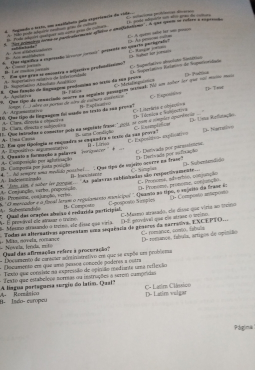 Cr soluciona prublemas diversos
4. Segundo o texto, um analfabeto pela experiência da vida..
A- Não pode adquirir nenhum grau de cultura D- pode adquirir um also grau de culura
A 'Nos primeiros torna-se particularmente aflitivo o analfabetismo'' . A que quem se refere a expreos
C- A quem sabe ler um pouco
B- Pode adquiri quaíquer um certo grau de culturs.
6. Que significa a expressão devoror jornais" presente no quarto parágrafo? D- Às pessons cultas
D- Saber ler joraís Č- Rasgar jornais
B- Aos analfabetos A- Aos alfabetizadores sublinhada?
D. Superlativo Relativo de Superioridade
B- Ler muitos jornais A- Comer jornais
A- Superlativo relativo de Inferioridade C- Superlativo absoluto Sintético
7. Em que grau se encontra o adjectivo profundíssimo?
8. Que função de linguagem predomina no texto da sua prova D- Poética
C- Metalinguística
B- Superlativo Absoluto Analítico
D- Tese
9. Que tipo de enunciado ocorre na seguinte passagem textual: Há um sober ler que voi muito mais
A- Apelativa B- Fática
A- Argumentativo (---) abre as portas de oiro de cultura autêntica." B- Explicativo C- Expositivo
C- Literária e objectiva
longe. (
10. Que tipo de linguagem foi usado no texto da sua prova?
D- Técnica e Subjoctiva
A- Clara, directa e objectiva
11. Que introduz o conector pois na seguinte frase:" pois, se com a símples aparência
B- Clara, directa e subjectiva
12. Em que tipologia se enquadra se enquadra o texto da sua prova? C- Exemplificar D- Uma Refutação.
A- Uma Causa B- uma Condição
3. Quanto a formação a palavra enriquecer "  é  B - Lírico C- Expositivo- explicativo D- Narrativo
C- Derivada por parassintese.
A- Expositivo- argumentativo
D- Derivada por sufixação
A- Composição por aglutinação
B- Composta por justa posição
4. ". hd sempre uma medida possivel.. ‘ Que tipo de sujeito ocorre na frase? A- Indeterminado B- Inexistente C- Simples
5. "Isto, sim, é sober ler porque... "As palavras sublinhadas são respectivamente... D- Subentendido
C- Pronome, adverbio, conjunção
A- Conjunção, verbo, preposição,
D- Pronome, pronome, conjunção.
5, " O mercador e o fiscal leram o regulamento municipal " Quanto ao tipo, o sujeito da frase é:
B- Pronome, conjunção, verbo.
A- Subentendido B- Composto C-posposto Simples D- Composto anteposto
7 Qual das orações abaixo é reduzida participial.
A- É provável ele atrasar o treino. C-Mesmo atrasado, ele disse que viria ao treino
8- Mesmo atrasando o treíno, ele disse que viria. D-É provável que ele atrase o treino.
Todas as alternativas apresentam uma sequência de géneros da narrativa, EXCEPTO...
C- romance, conto, fabula
1- Mito, novela, romance
Qual das afirmações refere à procuração? D- romance, fabula, artigos de opinião
- Novela, lenda, mito
- Documento de caracter administrativo em que se expõe um problema
- Documento em que uma pessoa çoncede poderes a outra
+ Texto que consiste na expressão de opinião mediante uma reflexão
+  Texto que estabelece normas ou instruções a serem cumpridas
A língua portuguesa surgiu do latim. Qual?
A- Românico C- Latim Clássico
B- Índo- europeu D- Latim vulgar
Página