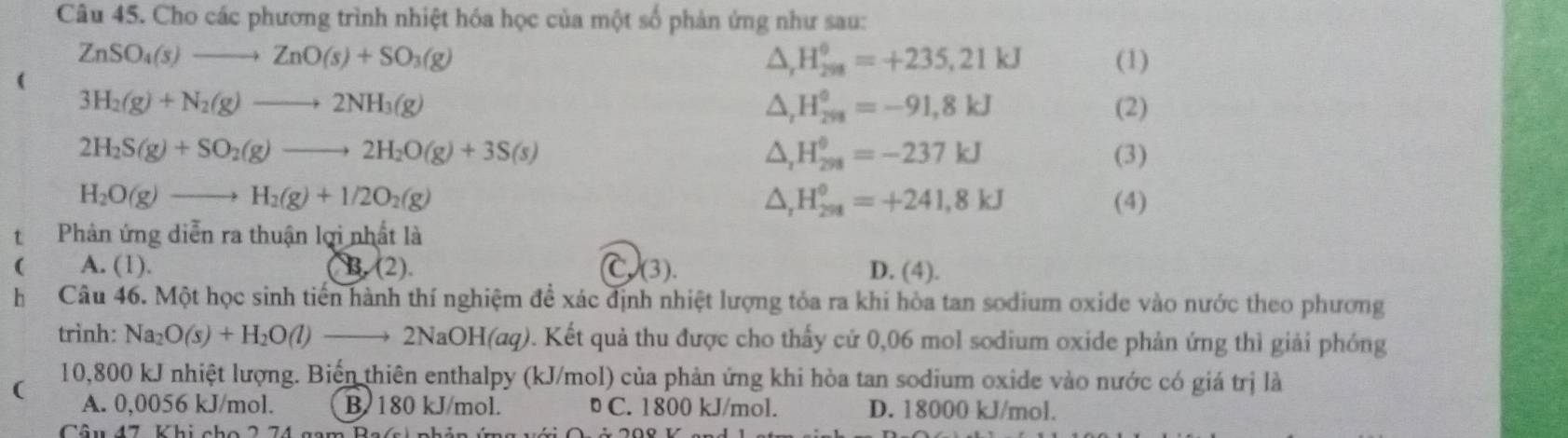 Cho các phương trình nhiệt hóa học của một số phản ứng như sau:
△ _rH_(298)^(θ)=+235,21kJ
ZnSO_4(s)to ZnO(s)+SO_3(g) (1)
3H_2(g)+N_2(g)to 2NH_3(g) (2)
△ _rH_(298)°=-91,8kJ
△ _rH_(298)^(θ)=-237kJ
2H_2S(g)+SO_2(g)to 2H_2O(g)+3S(s) (3)
△ _rH_(298)^(θ)=+241,8kJ
H_2O(g)to H_2(g)+1/2O_2(g) (4)
tPhản ứng diễn ra thuận lợi nhất là
( A. (1). B. (2). C(3). D. (4).
hCâu 46. Một học sinh tiến hành thí nghiệm đề xác định nhiệt lượng tỏa ra khi hòa tan sodium oxide vào nước theo phương
trình: Na_2O(s)+H_2O(l)to 2NaOH(aq) 0. Kết quả thu được cho thấy cử 0,06 mol sodium oxide phản ứng thì giải phóng
( 10,800 kJ nhiệt lượng. Biến thiên enthalpy (kJ/mol) của phản ứng khi hòa tan sodium oxide vào nước có giá trị là
A. 0,0056 kJ/mol. B 180 kJ/mol. C. 1800 kJ/mol. D. 18000 kJ/mol.
Câu 47 Khi cho 2 74 g