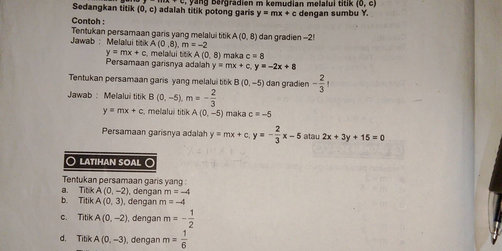 yang bergradien m kemudian melalui titik . (0,c)
Sedangkan titik (0,c) adalah titik potong garis y=mx+c dengan sumbu Y. 
Contoh : 
Tentukan persamaan garis yang melalui titik A(0,8) dan gradien -2! 
Jawab : Melalui titik A(0,8), m=-2
y=mx+c , melalui titik A(0,8) maka c=8
Persamaan garisnya adalah y=mx+c, y=-2x+8
Tentukan persamaan garis yang melalui titik B(0,-5) dan gradien - 2/3 !
Jawab : Melalui titik B(0,-5), m=- 2/3 
y=mx+c , melalui titik A(0,-5) maka c=-5
Persamaan garisnya adalah y=mx+c, y=- 2/3 x-5 atau 2x+3y+15=0
LATIHAN SOAL 
Tentukan persamaan garis yang : 
a. Titik A(0,-2) , dengan m=-4
b. Titik A(0,3) , dengan m=-4
c. Titik A(0,-2) , dengan m=- 1/2 
d. Titik A(0,-3) , dengan m= 1/6 