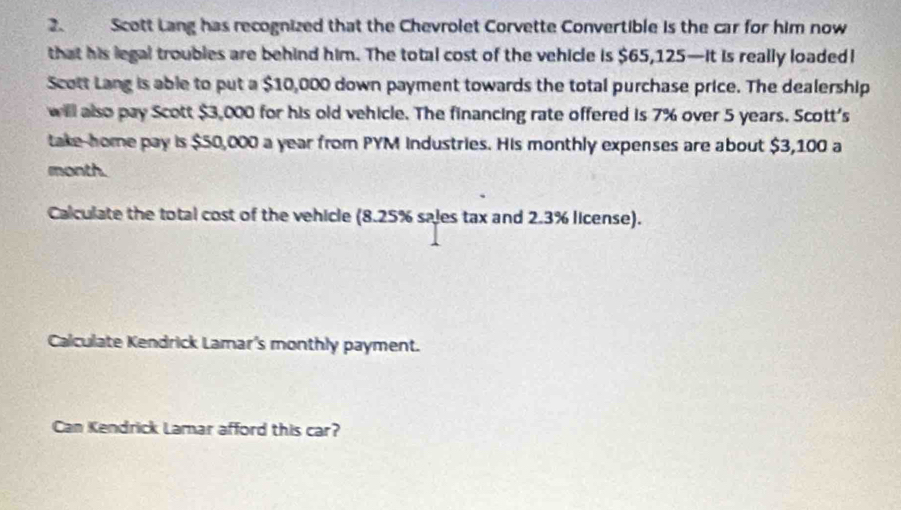 Scott Lang has recognized that the Chevrolet Corvette Convertible is the car for him now 
that his legal troubles are behind him. The total cost of the vehicle is $65,125 —it is really loaded! 
Scott Lang is able to put a $10,000 down payment towards the total purchase price. The dealership 
will also pay Scott $3,000 for his old vehicle. The financing rate offered is 7% over 5 years. Scott's 
take-home pay is $50,000 a year from PYM Industries. His monthly expenses are about $3,100 a 
month. 
Calculate the total cost of the vehicle (8.25% sales tax and 2.3% license). 
Calculate Kendrick Lamar's monthly payment. 
Can Kendrick Lamar afford this car?