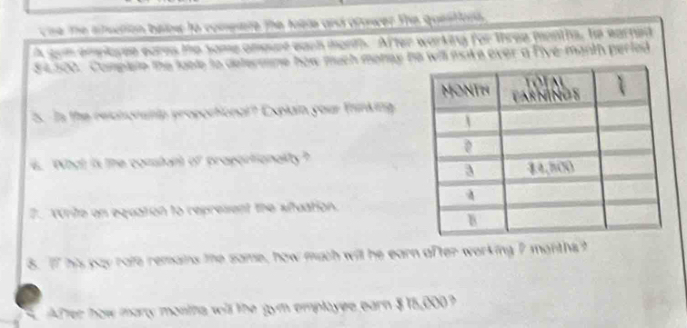 tne the stuation beinw to compere the toel and arower the questiors. 
A som bkyee eares te some amourt each monn. After warking for three months, he earned
$ e500. Compale the loole to determme how much monay he will nsike ever a fiye-manth perted 
5. Is the recnonanip proportional? Explain your thinking 
e. What is the constant of progortionality? 
2. vurite on equation to represent the situation. 
8. If his pay rafe remains the same, how much will he earn after working 7 months? 
After how many montha will the gym employee earn $15,000?