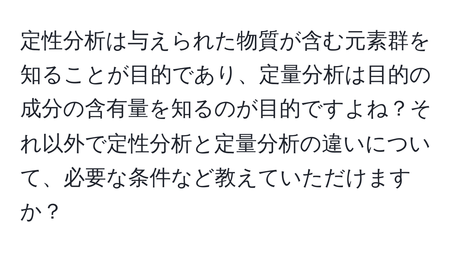 定性分析は与えられた物質が含む元素群を知ることが目的であり、定量分析は目的の成分の含有量を知るのが目的ですよね？それ以外で定性分析と定量分析の違いについて、必要な条件など教えていただけますか？