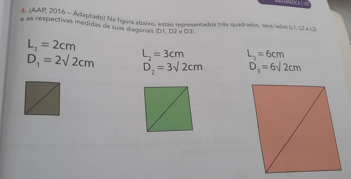 MATEMATICA | 197 
4. (AAP, 2016 - Adaptado) Na figura abaixo, estão representados três quadrados, seus lados (L1, L2 e L3) 
e as respectivas medidas de suas diagonais (D1, D2 e D3).
L_1=2cm
D_1=2sqrt(2)cm
L_2=3cm
L_3=6cm
D_2=3sqrt(2)cm
D_3=6sqrt(2)cm