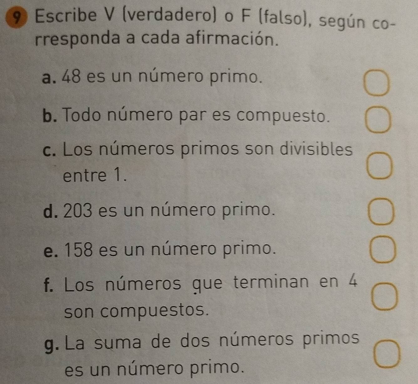 Escribe V (verdadero) o F (falso), según co- 
irresponda a cada afirmación. 
a. 48 es un número primo. 
b. Todo número par es compuesto. 
c. Los números primos son divisibles 
entre 1. 
d. 203 es un número primo. 
e. 158 es un número primo. 
f. Los números que terminan en 4
son compuestos. 
g. La suma de dos números primos 
es un número primo.